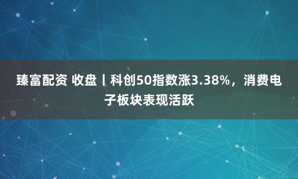 臻富配资 收盘丨科创50指数涨3.38%，消费电子板块表现活跃