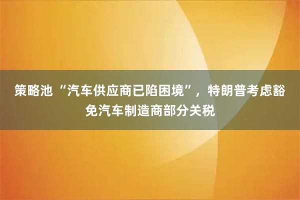 策略池 “汽车供应商已陷困境”，特朗普考虑豁免汽车制造商部分关税