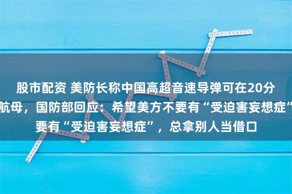 股市配资 美防长称中国高超音速导弹可在20分钟内摧毁美国所有航母，国防部回应：希望美方不要有“受迫害妄想症”，总拿别人当借口