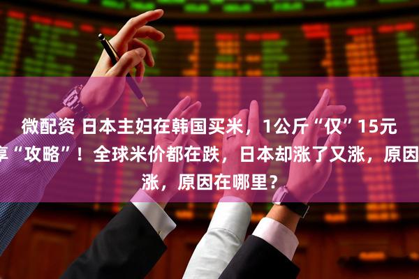 微配资 日本主妇在韩国买米，1公斤“仅”15元，还分享“攻略”！全球米价都在跌，日本却涨了又涨，原因在哪里？