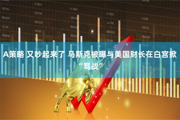 A策略 又吵起来了 马斯克被曝与美国财长在白宫掀“骂战”