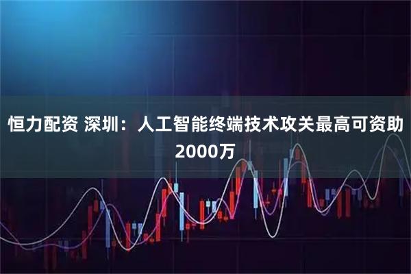 恒力配资 深圳：人工智能终端技术攻关最高可资助2000万
