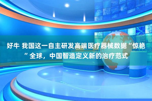 好牛 我国这一自主研发高端医疗器械数据“惊艳”全球，中国智造定义新的治疗范式