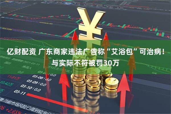 亿财配资 广东商家违法广告称“艾浴包”可治病！与实际不符被罚30万