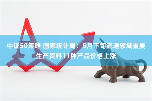 中证50策略 国家统计局：5月下旬流通领域重要生产资料11种产品价格上涨