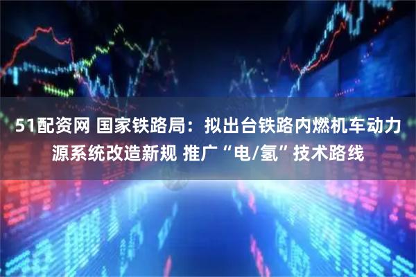 51配资网 国家铁路局：拟出台铁路内燃机车动力源系统改造新规 推广“电/氢”技术路线