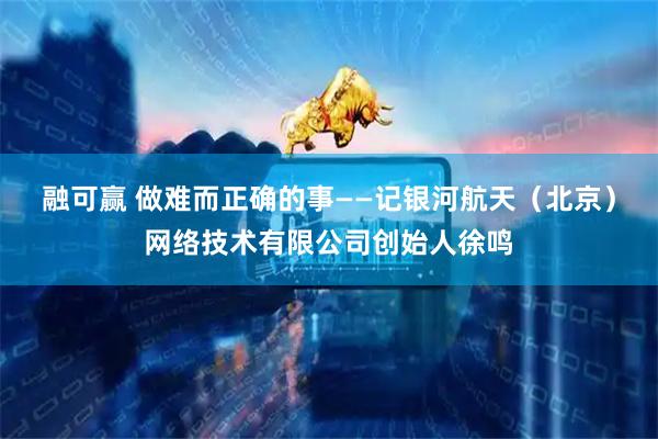 融可赢 做难而正确的事——记银河航天（北京）网络技术有限公司创始人徐鸣