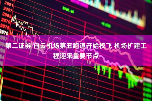 第二证券 白云机场第五跑道开始校飞 机场扩建工程迎来重要节点