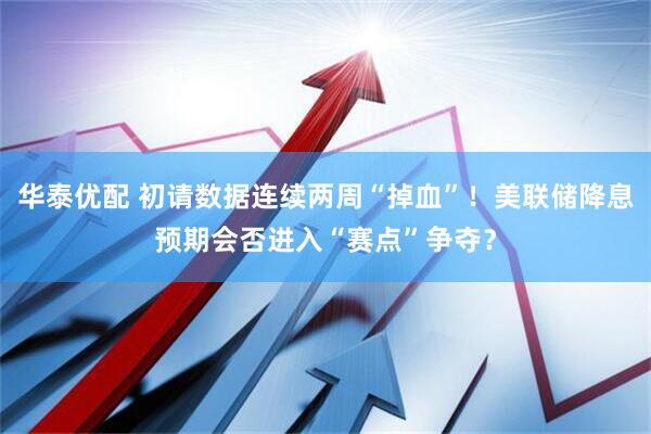 华泰优配 初请数据连续两周“掉血”！美联储降息预期会否进入“赛点”争夺？