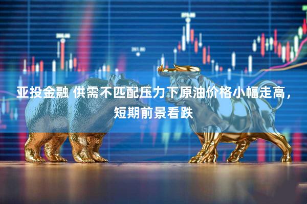 亚投金融 供需不匹配压力下原油价格小幅走高，短期前景看跌