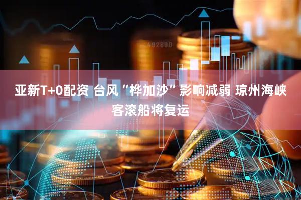 亚新T+0配资 台风“桦加沙”影响减弱 琼州海峡客滚船将复运