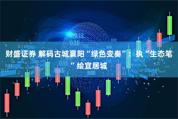 财盛证券 解码古城襄阳“绿色变奏”：执“生态笔”绘宜居城