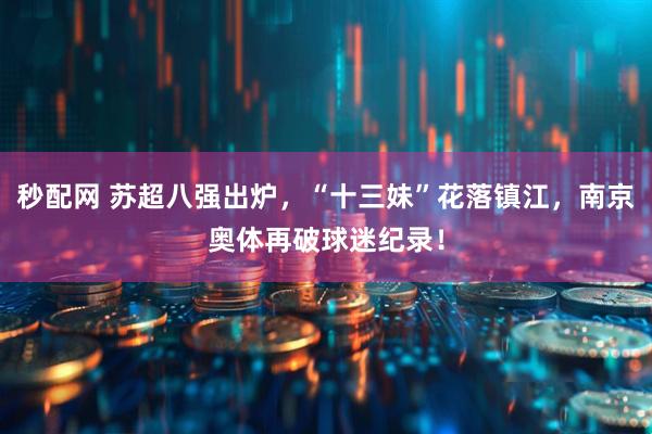 秒配网 苏超八强出炉，“十三妹”花落镇江，南京奥体再破球迷纪录！