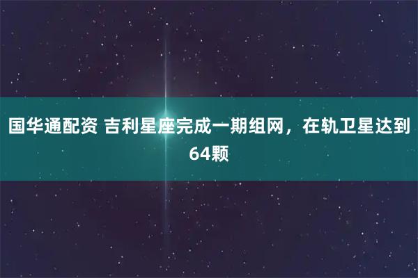 国华通配资 吉利星座完成一期组网，在轨卫星达到64颗