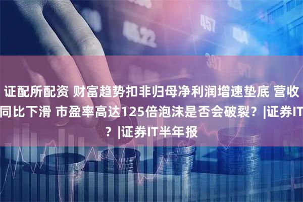 证配所配资 财富趋势扣非归母净利润增速垫底 营收最少还同比下滑 市盈率高达125倍泡沫是否会破裂？|证券IT半年报