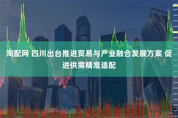 淘配网 四川出台推进贸易与产业融合发展方案 促进供需精准适配