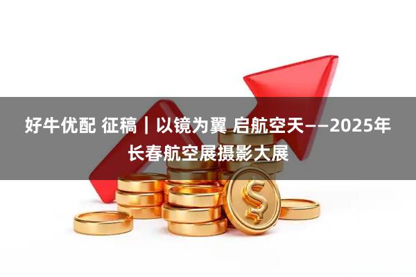 好牛优配 征稿｜以镜为翼 启航空天——2025年长春航空展摄影大展