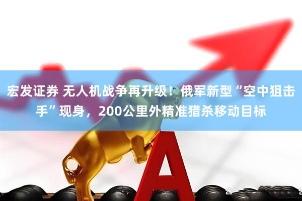 宏发证券 无人机战争再升级！俄军新型“空中狙击手”现身，200公里外精准猎杀移动目标