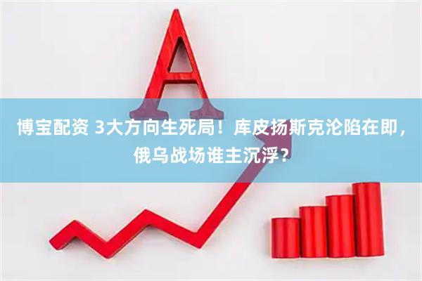 博宝配资 3大方向生死局！库皮扬斯克沦陷在即，俄乌战场谁主沉浮？
