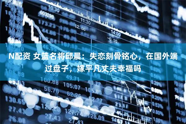 N配资 女篮名将邱晨：失恋刻骨铭心，在国外端过盘子，嫁平凡丈夫幸福吗