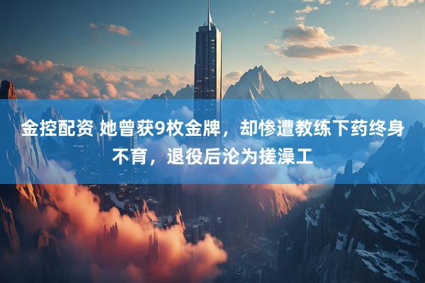 金控配资 她曾获9枚金牌，却惨遭教练下药终身不育，退役后沦为搓澡工