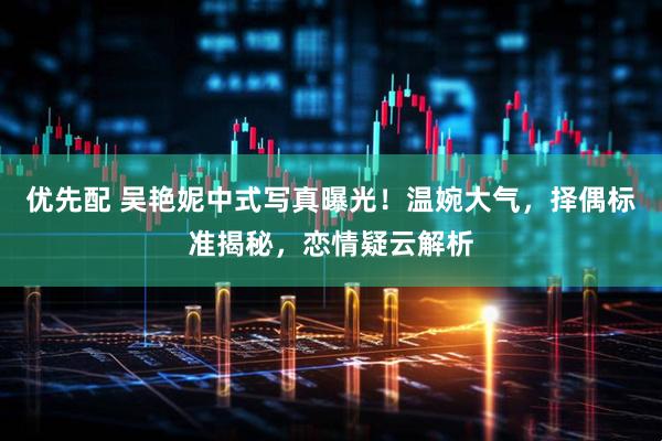 优先配 吴艳妮中式写真曝光！温婉大气，择偶标准揭秘，恋情疑云解析