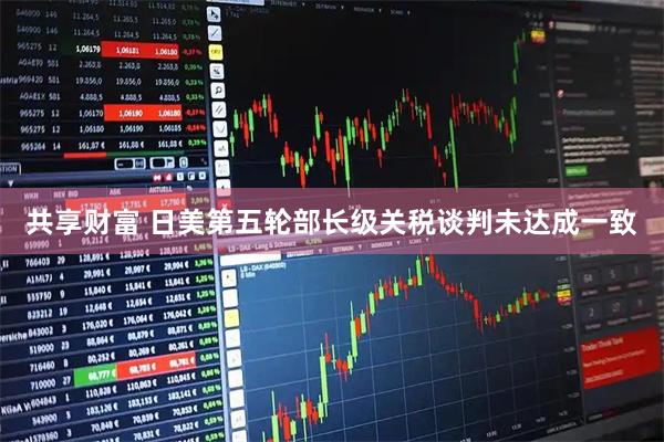 共享财富 日美第五轮部长级关税谈判未达成一致
